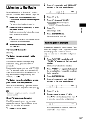 Page 59Tuner
59GB
Listening to the Radio
Preset radio stations in the system’s memory 
first (see “Presetting Radio Stations” (page 58)).
1Press FUNCTION repeatedly until 
“TUNER FM” appears in the front panel 
display.
The last received station is tuned in.
2Press PRESET +/– repeatedly to select 
the preset station.
Each time you press the button, the system 
tunes in one preset station.
Tip You can select the preset station number directly 
by pressing the number buttons.
3Adjust the volume by pressing...