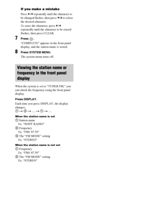 Page 6060GB
If you make a mistake
Press C/c repeatedly until the character to 
be changed flashes, then press X/x to select 
the desired character. 
To erase the character, press C/c 
repeatedly until the character to be erased 
flashes, then press CLEAR.
7Press .
“COMPLETE” appears in the front panel 
display, and the station name is stored.
8Press SYSTEM MENU.
The system menu turns off.
When the system is set to “TUNER FM,” you 
can check the frequency using the front panel 
display.
Press DISPLAY.
Each time...