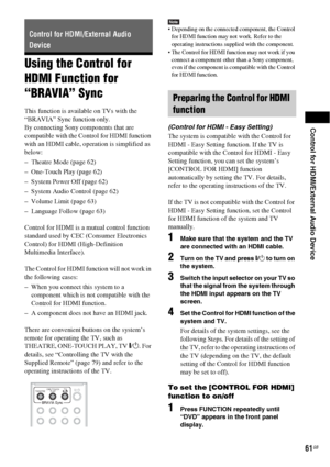 Page 61Control for HDMI/External Audio Device
61GB
Using the Control for 
HDMI Function for 
“BRAVIA” Sync
This function is available on TVs with the 
“BRAVIA” Sync function only.
By connecting Sony components that are 
compatible with the Control for HDMI function 
with an HDMI cable, operation is simplified as 
below:
– Theatre Mode (page 62)
– One-Touch Play (page 62)
– System Power Off (page 62)
– System Audio Control (page 62)
– Volume Limit (page 63)
– Language Follow (page 63)
Control for HDMI is a...