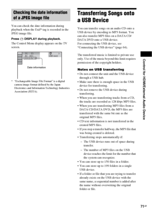 Page 71Control for HDMI/External Audio Device
71GB
You can check the date information during 
playback when the Exif* tag is recorded in the 
JPEG image file.
Press   DISPLAY during playback.
The Control Menu display appears on the TV 
screen.
* “Exchangeable Image File Format” is a digital 
camera image format defined by the Japan 
Electronics and Information Technology Industries 
Association (JEITA).
Transferring Songs onto 
a USB Device
You can transfer songs on an audio CD onto a 
USB device by encoding to...