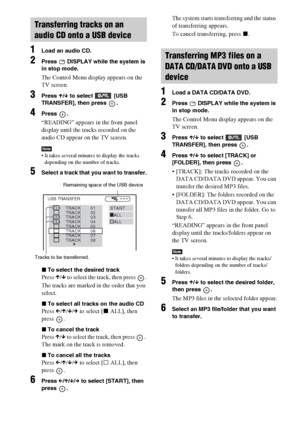 Page 7272GB
1Load an audio CD.
2Press   DISPLAY while the system is 
in stop mode.
The Control Menu display appears on the 
TV screen.
3Press X/x to select  [USB 
TRANSFER], then press  .
4Press .
“READING” appears in the front panel 
display until the tracks recorded on the 
audio CD appear on the TV screen.
Note It takes several minutes to display the tracks 
depending on the number of tracks.
5Select a track that you want to transfer.
xTo select the desired track
Press X/x to select the track, then press  ....