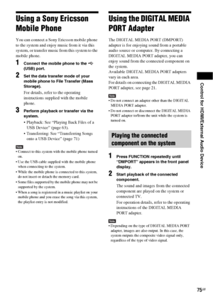 Page 75Control for HDMI/External Audio Device
75GB
Using a Sony Ericsson 
Mobile Phone
You can connect a Sony Ericsson mobile phone 
to the system and enjoy music from it via this 
system, or transfer music from this system to the 
mobile phone.
1Connect the mobile phone to the   
(USB) port.
2Set the data transfer mode of your 
mobile phone to File Transfer (Mass 
Storage).
For details, refer to the operating 
instructions supplied with the mobile 
phone.
3Perform playback or transfer via the 
system....