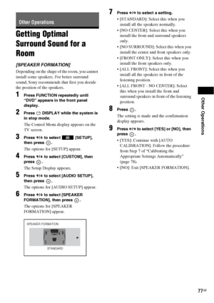 Page 77Other Operations
77GB
Getting Optimal 
Surround Sound for a 
Room
[SPEAKER FORMATION]
Depending on the shape of the room, you cannot 
install some speakers. For better surround 
sound, Sony recommends that first you decide 
the position of the speakers. 
1Press FUNCTION repeatedly until 
“DVD” appears in the front panel 
display.
2Press   DISPLAY while the system is 
in stop mode.
The Control Menu display appears on the 
TV screen.
3Press X/x to select   [SETUP], 
then press  .
The options for [SETUP]...