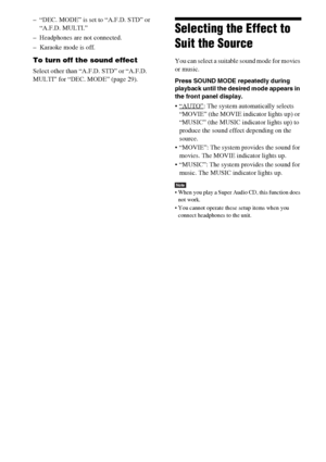 Page 8484GB
– “DEC. MODE” is set to “A.F.D. STD” or 
“A.F.D. MULTI.”
– Headphones are not connected.
– Karaoke mode is off.
To turn off the sound effect
Select other than “A.F.D. STD” or “A.F.D. 
MULTI” for “DEC. MODE” (page 29).
Selecting the Effect to 
Suit the Source
You can select a suitable sound mode for movies 
or music.
Press SOUND MODE repeatedly during 
playback until the desired mode appears in 
the front panel display.
: The system automatically selects 
“MOVIE” (the MOVIE indicator lights up) or...