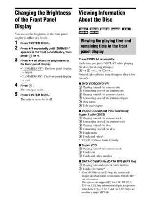 Page 8686GB
Changing the Brightness 
of the Front Panel 
Display
You can set the brightness of the front panel 
display to either of 2 levels.
1Press SYSTEM MENU.
2Press X/x repeatedly until “DIMMER” 
appears in the front panel display, then 
press  or c.
3Press X/x to select the brightness of 
the front panel display.
 “DIMMER OFF”: The front panel display 
is bright.
 “DIMMER ON”: The front panel display 
is dark.
4Press .
The setting is made.
5Press SYSTEM MENU.
The system menu turns off.
Viewing Information...