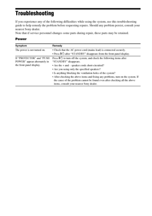 Page 9292GB
Troubleshooting
If you experience any of the following difficulties while using the system, use this troubleshooting 
guide to help remedy the problem before requesting repairs. Should any problem persist, consult your 
nearest Sony dealer.
Note that if service personnel changes some parts during repair, these parts may be retained.
Power
Symptom Remedy
The power is not turned on.  Check that the AC power cord (mains lead) is connected securely.
"/1 after “STANDBY” disappears from the front...