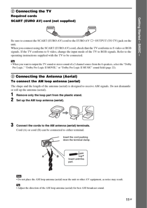 Page 1111GB
Getting Started – BASIC –
2 Connecting the TV
Required cords
SCART (EURO AV) cord (not supplied)
.
Be sure to connect the SCART (EURO AV) cord to the EURO AV T OUTPUT (TO TV) jack on the 
unit.
When you connect using the SCART (EURO AV) cord, check that the TV conforms to S video or RGB 
signals. If the TV conforms to S video, change the input mode of the TV to RGB signals. Refer to the 
operating instructions supplied with the TV to be connected.
Tip When you want to output the TV sound or stereo...