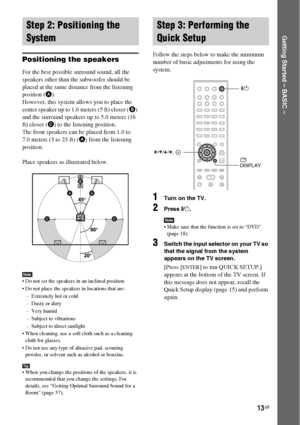 Page 1313GB
Getting Started – BASIC –
Positioning the speakers
For the best possible surround sound, all the 
speakers other than the subwoofer should be 
placed at the same distance from the listening 
position (A). 
However, this system allows you to place the 
center speaker up to 1.6 meters (5 ft) closer (B) 
and the surround speakers up to 5.0 meters (16 
ft) closer (C) to the listening position.
The front speakers can be placed from 1.0 to 
7.0 meters (3 to 23 ft) (A) from the listening 
position.
Place...