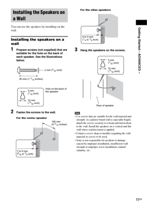 Page 17Getting Started – ADVANCED –
17GB
You can use the speakers by installing on the 
wall.
Installing the speakers on a 
wall
1Prepare screws (not supplied) that are 
suitable for the hole on the back of 
each speaker. See the illustrations 
below.
2Fasten the screws to the wall.
3Hang the speakers on the screws.
Note Use screws that are suitable for the wall material and 
strength. As a plaster board wall is especially fragile, 
attach the screws securely to a beam and fasten them 
to the wall. Install the...