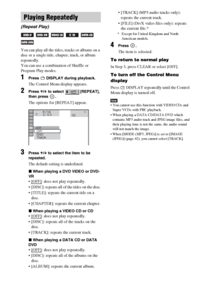 Page 3030GB
You can play all the titles, tracks or albums on a 
disc or a single title, chapter, track, or album 
repeatedly.
You can use a combination of Shuffle or 
Program Play modes.
1Press   DISPLAY during playback.
The Control Menu display appears.
2Press X/x to select   [REPEAT], 
then press  .
The options for [REPEAT] appear.
3Press X/x to select the item to be 
repeated.
The default setting is underlined.
xWhen playing a DVD VIDEO or DVD-
VR
: does not play repeatedly.
 [DISC]: repeats all of the...