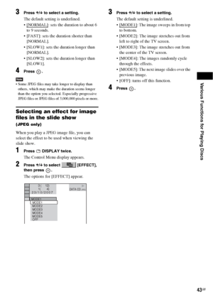 Page 43Various Functions for Playing Discs
43GB
3Press X/x to select a setting.
The default setting is underlined.
 [NORMAL]
: sets the duration to about 6 
to 9 seconds.
 [FAST]: sets the duration shorter than 
[NORMAL].
 [SLOW1]: sets the duration longer than 
[NORMAL].
 [SLOW2]: sets the duration longer than 
[SLOW1].
4Press .
Note Some JPEG files may take longer to display than 
others, which may make the duration seems longer 
than the option you selected. Especially progressive 
JPEG files or JPEG files...