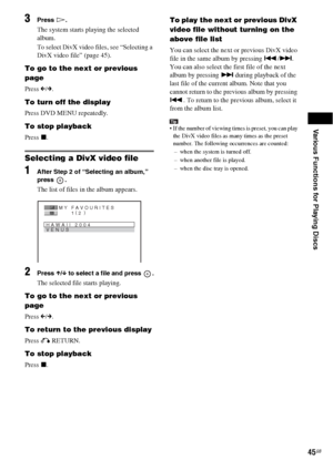 Page 45Various Functions for Playing Discs
45GB
3Press H.
The system starts playing the selected 
album.
To select DivX video files, see “Selecting a 
DivX video file” (page 45).
To go to the next or previous 
page
Press C/c.
To turn off the display
Press DVD MENU repeatedly.
To stop playback
Press x.
Selecting a DivX video file
1After Step 2 of “Selecting an album,” 
press .
The list of files in the album appears. 
2Press X/x to select a file and press  .
The selected file starts playing.
To go to the next or...