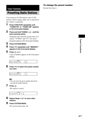 Page 47Tuner Functions
47GB
You can preset 20 FM stations, and 10 AM 
stations. Before tuning, make sure to turn down 
the volume to minimum.
1Press FUNCTION repeatedly until 
“TUNER FM” or “TUNER AM” appears 
in the front panel display.
2Press and hold TUNING + or – until the 
auto scanning starts.
Scanning stops when the system tunes in a 
station. “TUNED” and “ST” (for stereo 
program) appear in the front panel display.
3Press SYSTEM MENU.
4Press X/x repeatedly until “MEMORY” 
appears in the front panel...