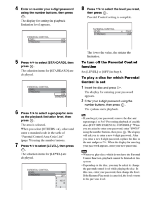 Page 5656GB
4Enter or re-enter your 4-digit password 
using the number buttons, then press 
.
The display for setting the playback 
limitation level appears.
5Press X/x to select [STANDARD], then 
press .
The selection items for [STANDARD] are 
displayed.
6Press X/x to select a geographic area 
as the playback limitation level, then 
press .
The area is selected.
When you select [OTHERS t], select and 
enter a standard code in the table of 
“Parental Control Area Code List” 
(page 76) using the number buttons....