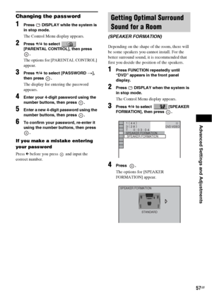 Page 57Advanced Settings and Adjustments
57GB
Changing the password
1Press   DISPLAY while the system is 
in stop mode.
The Control Menu display appears.
2Press X/x to select   
[PARENTAL CONTROL], then press 
.
The options for [PARENTAL CONTROL] 
appear.
3Press X/x to select [PASSWORD t], 
then press  .
The display for entering the password 
appears.
4Enter your 4-digit password using the 
number buttons, then press  .
5Enter a new 4-digit password using the 
number buttons, then press  .
6To confirm your...