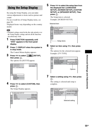 Page 59Advanced Settings and Adjustments
59GB
By using the Setup Display, you can make 
various adjustments to items such as picture and 
sound.
For an overall list of Setup Display items, see 
page 82.
Displayed items vary depending on the country 
model.
Note Playback settings stored in the disc take priority over 
the Setup Display settings and not all the functions 
described may work.
1Press FUNCTION repeatedly until 
“DVD” appears in the front panel 
display.
2Press   DISPLAY when the system is 
in stop...