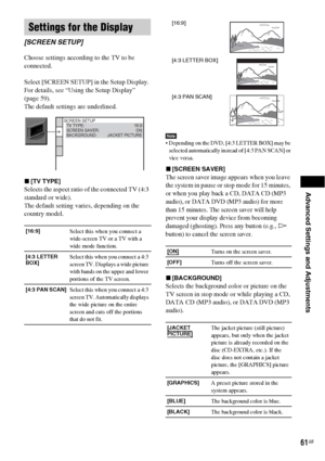 Page 61Advanced Settings and Adjustments
61GB
Choose settings according to the TV to be 
connected.
Select [SCREEN SETUP] in the Setup Display. 
For details, see “Using the Setup Display” 
(page 59).
The default settings are underlined.
x[TV TYPE]
Selects the aspect ratio of the connected TV (4:3 
standard or wide).
The default setting varies, depending on the 
country model.
Note Depending on the DVD, [4:3 LETTER BOX] may be 
selected automatically instead of [4:3 PAN SCAN] or 
vice versa.
x[SCREEN SAVER]
The...