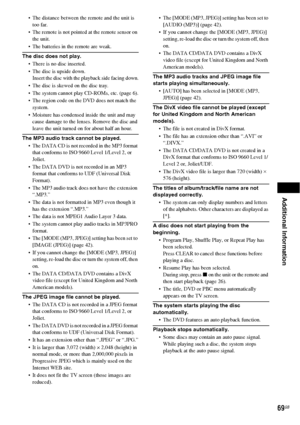 Page 69Additional Information
69GB
 The distance between the remote and the unit is 
too far.
 The remote is not pointed at the remote sensor on 
the unit.
 The batteries in the remote are weak.
The disc does not play.
 There is no disc inserted.
 The disc is upside down.
Insert the disc with the playback side facing down.
 The disc is skewed on the disc tray.
 The system cannot play CD-ROMs, etc. (page 6).
 The region code on the DVD does not match the 
system.
 Moisture has condensed inside the unit and may...