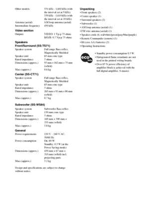Page 7272GB
Other  models: 531 kHz – 1,602 kHz (with 
the interval set at 9 kHz)
530 kHz – 1,610 kHz (with 
the interval set at 10 kHz)
Antenna (aerial) AM loop antenna (aerial)
Intermediate frequency 450 kHz
Video sectionOutputs VIDEO: 1 Vp-p 75 ohms
R/G/B: 0.7 Vp-p 75 ohms
Speakers
Front/Surround (SS-TS71)
Speaker system Full range Bass reflex, 
Magnetically Shielded
Speaker unit 65 mm cone type
Rated impedance 3 ohms
Dimensions  (approx.) 93 mm × 162 mm × 75 mm 
(w/h/d)
Mass (approx.) 0.6 kg
Center...