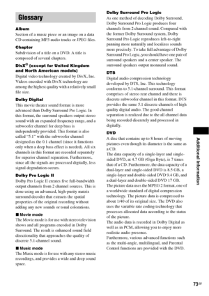 Page 73Additional Information
73GB
Album
Section of a music piece or an image on a data 
CD containing MP3 audio tracks or JPEG files.
Chapter
Subdivision of a title on a DVD. A title is 
composed of several chapters.
DivX® (except for United Kingdom 
and North American models)
Digital video technology created by DivX, Inc. 
Videos encoded with DivX technology are 
among the highest quality with a relatively small 
file size.
Dolby Digital
This movie theater sound format is more 
advanced than Dolby Surround...