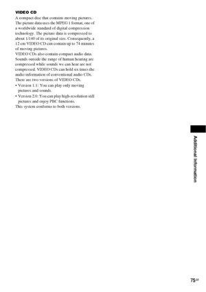 Page 75Additional Information
75GB
VIDEO CD
A compact disc that contains moving pictures.
The picture data uses the MPEG 1 format, one of 
a worldwide standard of digital compression 
technology. The picture data is compressed to 
about 1/140 of its original size. Consequently, a 
12 cm VIDEO CD can contain up to 74 minutes 
of moving pictures.
VIDEO CDs also contain compact audio data. 
Sounds outside the range of human hearing are 
compressed while sounds we can hear are not 
compressed. VIDEO CDs can hold...