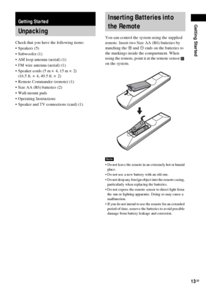 Page 13Getting Started
13GB
Check that you have the following items:
Speakers (5)
 Subwoofer (1)
 AM loop antenna (aerial) (1)
 FM wire antenna (aerial) (1)
 Speaker cords (5 m × 4, 15 m × 2) 
(16.5 ft. × 4, 49.5 ft. × 2)
 Remote Commander (remote) (1)
 Size AA (R6) batteries (2)
 Wall-mount pads
 Operating Instructions
 Speaker and TV connections (card) (1)You can control the system using the supplied 
remote. Insert two Size AA (R6) batteries by 
matching the 3 and # ends on the batteries to 
the...