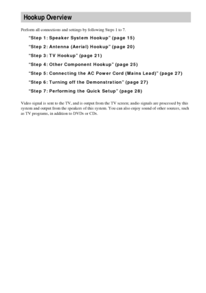 Page 1414GB
Perform all connections and settings by following Steps 1 to 7.
“Step 1: Speaker System Hookup” (page 15)
“Step 2: Antenna (Aerial) Hookup” (page 20)
“Step 3: TV Hookup” (page 21)
“Step 4: Other Component Hookup” (page 25)
“Step 5: Connecting the AC Power Cord (Mains Lead)” (page 27)
“Step 6: Turning off the Demonstration” (page 27)
“Step 7: Performing the Quick Setup” (page 28)
Video signal is sent to the TV, and is output from the TV screen; audio signals are processed by this 
system and output...