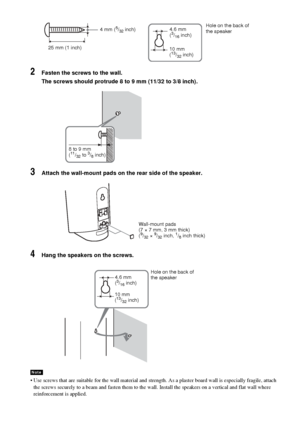 Page 1818GB
2Fasten the screws to the wall.
The screws should protrude 8 to 9 mm (11/32 to 3/8 inch).
3Attach the wall-mount pads on the rear side of the speaker.
4Hang the speakers on the screws.
 Use screws that are suitable for the wall material and strength. As a plaster board wall is especially fragile, attach 
the screws securely to a beam and fasten them to the wall. Install the speakers on a vertical and flat wall where 
reinforcement is applied.
Note
25 mm (1 inch)4 mm (
5/32 inch)Hole on the back of...