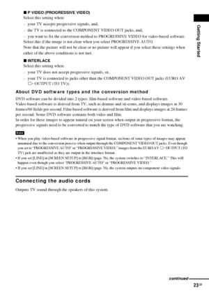 Page 23Getting Started
23GB
xP VIDEO (PROGRESSIVE VIDEO)
Select this setting when:
– your TV accepts progressive signals, and,
– the TV is connected to the COMPONENT VIDEO OUT jacks, and, 
– you want to fix the conversion method to PROGRESSIVE VIDEO for video-based software.
Select this if the image is not clear when you select PROGRESSIVE AUTO.
Note that the picture will not be clear or no picture will appear if you select these settings when
either of the above conditions is not met.
xINTERLACE
Select this...