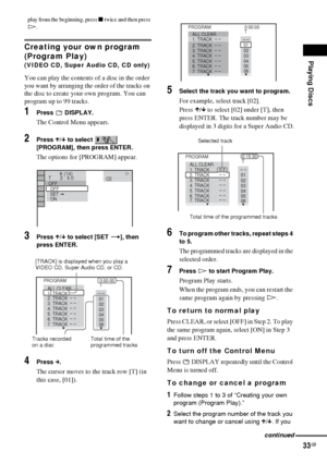 Page 33Playing Discs
33GB
play from the beginning, press x twice and then press 
H.
Creating your own program 
(Program Play) 
(VIDEO CD, Super Audio CD, CD only)
You can play the contents of a disc in the order 
you want by arranging the order of the tracks on 
the disc to create your own program. You can 
program up to 99 tracks.
1Press  DISPLAY.
The Control Menu appears.
2Press X/x to select   
[PROGRAM], then press ENTER.
The options for [PROGRAM] appear.
3Press X/x to select [SET t], then 
press ENTER....