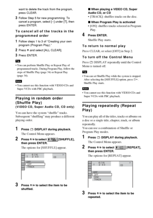 Page 3434GB
want to delete the track from the program, 
press CLEAR.
3Follow Step 5 for new programming. To 
cancel a program, select [--] under [T], then 
press ENTER.
To cancel all of the tracks in the 
programmed order
1Follow steps 1 to 3 of “Creating your own 
program (Program Play).”
2Press X and select [ALL CLEAR].
3Press ENTER.
 You can perform Shuffle Play or Repeat Play of 
programmed tracks. During Program Play, follow the 
steps of Shuffle Play (page 34) or Repeat Play 
(page 34).
 You cannot use...