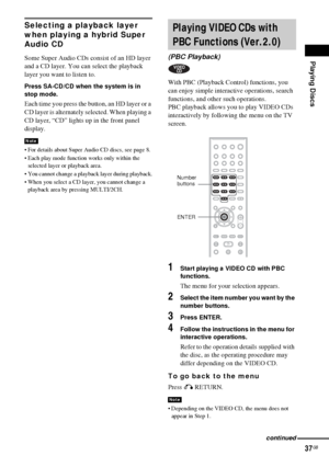 Page 37Playing Discs
37GB
Selecting a playback layer 
when playing a hybrid Super 
Audio CD
Some Super Audio CDs consist of an HD layer 
and a CD layer. You can select the playback 
layer you want to listen to.
Press SA-CD/CD when the system is in 
stop mode. 
Each time you press the button, an HD layer or a 
CD layer is alternately selected. When playing a 
CD layer, “CD” lights up in the front panel 
display.
 For details about Super Audio CD discs, see page 8.
 Each play mode function works only within the...