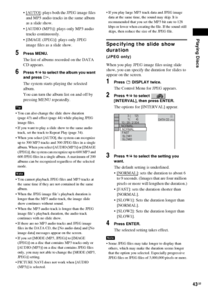 Page 43Playing Discs
43GB
[AUTO]: plays both the JPEG image files 
and MP3 audio tracks in the same album 
as a slide show.
 [AUDIO (MP3)]: plays only MP3 audio 
tracks continuously.
 [IMAGE (JPEG)]: plays only JPEG 
image files as a slide show.
5Press MENU.
The list of albums recorded on the DATA 
CD appears.
6Press X/x to select the album you want 
and press H.
The system starts playing the selected 
album.
You can turn the album list on and off by 
pressing MENU repeatedly.
 You can also change the slide...