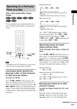 Page 47Playing Discs
47GB
You can quickly locate a particular point on a 
disc by monitoring the picture or playing back 
slowly.
 Depending on the DVD/VIDEO CD, you may not be 
able to do some of the operations described.
Locating a point quickly by 
playing a disc in fast forward 
or fast reverse (Scan)
(except for JPEG)
Press  m or M   while playing a disc. 
When you find the point you want, press H to 
return to normal speed. Each time you press   
m or M   during scan, the playback speed 
changes. With...