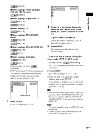 Page 49Playing Discs
49GB
 [INDEX]
xWhen playing a VIDEO CD/Super 
VCD with PBC Playback
 [SCENE]
xWhen playing a Super Audio CD
 [TRACK]
 [INDEX]
xWhen playing a CD
 [TRACK]
xWhen playing a DATA CD (MP3 
audio)
 [ALBUM]
 [TRACK]
xWhen playing a DATA CD (JPEG file)
 [ALBUM]
 [FILE]
xWhen playing a DviX video
 [ALBUM]
 [FILE]
Example: when you select   
[CHAPTER]
[** (**)] is selected (** refers to a number).
The number in parentheses indicates the 
total number of titles, chapters, tracks, 
indexes, scenes,...