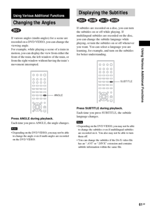 Page 61Using Various Additional Functions
61GB
If various angles (multi-angles) for a scene are 
recorded on a DVD VIDEO, you can change the 
viewing angle.
For example, while playing a scene of a train in 
motion, you can display the view from either the 
front of the train, the left window of the train, or 
from the right window without having the train’s 
movement interrupted.
Press ANGLE during playback.
Each time you press ANGLE, the angle changes.
 Depending on the DVD VIDEO, you may not be able 
to...