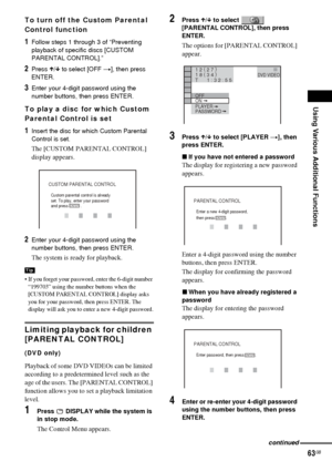 Page 63Using Various Additional Functions
63GB
To turn off the Custom Parental 
Control function
1Follow steps 1 through 3 of “Preventing 
playback of specific discs [CUSTOM 
PARENTAL CONTROL].”
2Press X/x to select [OFF t], then press 
ENTER.
3Enter your 4-digit password using the 
number buttons, then press ENTER.
To play a disc for which Custom 
Parental Control is set
1Insert the disc for which Custom Parental 
Control is set. 
The [CUSTOM PARENTAL CONTROL] 
display appears.
2Enter your 4-digit password...