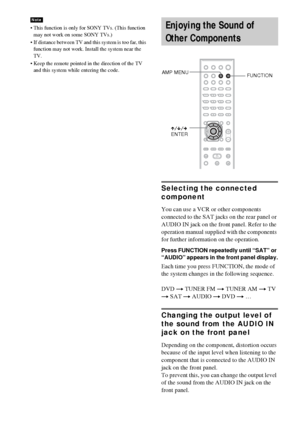 Page 6868GB
 This function is only for SONY TVs. (This function 
may not work on some SONY TVs.)
 If distance between TV and this system is too far, this 
function may not work. Install the system near the 
TV.
 Keep the remote pointed in the direction of the TV 
and this system while entering the code.
Selecting the connected 
component
You can use a VCR or other components 
connected to the SAT jacks on the rear panel or 
AUDIO IN jack on the front panel. Refer to the 
operation manual supplied with the...