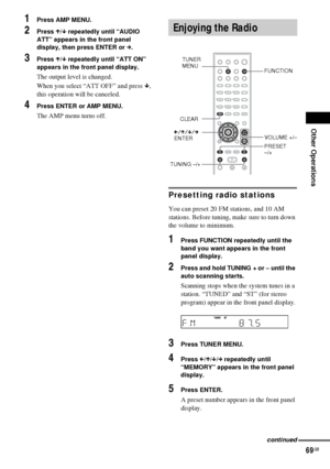 Page 69Other Operations
69GB
1Press AMP MENU.
2Press X/x repeatedly until “AUDIO 
ATT” appears in the front panel 
display, then press ENTER or c.
3Press X/x repeatedly until “ATT ON” 
appears in the front panel display.
The output level is changed.
When you select “ATT OFF” and press x, 
this operation will be canceled.
4Press ENTER or AMP MENU.
The AMP menu turns off.
Presetting radio stations
You can preset 20 FM stations, and 10 AM 
stations. Before tuning, make sure to turn down 
the volume to minimum....