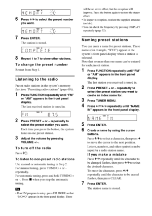 Page 7070GB
6Press X/x to select the preset number 
you want.
7Press ENTER.
The station is stored.
8Repeat 1 to 7 to store other stations.
To change the preset number
Restart from Step 1.
Listening to the radio
Preset radio stations in the system’s memory 
first (see “Presetting radio stations” (page 69)).
1Press FUNCTION repeatedly until “FM” 
or “AM” appears in the front panel 
display.
The last received station is tuned in.
2Press PRESET + or – repeatedly to 
select the preset station you want.
Each time you...