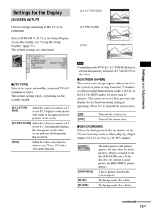 Page 75Settings and Adjustments
75GB
Choose settings according to the TV to be 
connected.
Select [SCREEN SETUP] in the Setup Display. 
To use the display, see “Using the Setup 
Display” (page 73).
The default settings are underlined.
x[TV TYPE]
Selects the aspect ratio of the connected TV (4:3 
standard or wide).
The default setting varies, depending on the 
country model.
 Depending on the DVD, [4:3 LETTER BOX] may be 
selected automatically instead of [4:3 PAN SCAN] or 
vice versa.
x[SCREEN SAVER]
The...