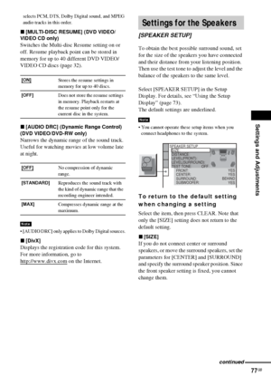 Page 77Settings and Adjustments
77GB
selects PCM, DTS, Dolby Digital sound, and MPEG 
audio tracks in this order.
x[MULTI-DISC RESUME] (DVD VIDEO/
VIDEO CD only)
Switches the Multi-disc Resume setting on or 
off. Resume playback point can be stored in 
memory for up to 40 different DVD VIDEO/
VIDEO CD discs (page 32).
x[AUDIO DRC] (Dynamic Range Control)  
(DVD VIDEO/DVD-RW only)
Narrows the dynamic range of the sound track. 
Useful for watching movies at low volume late 
at night.
 [AUDIO DRC] only applies to...