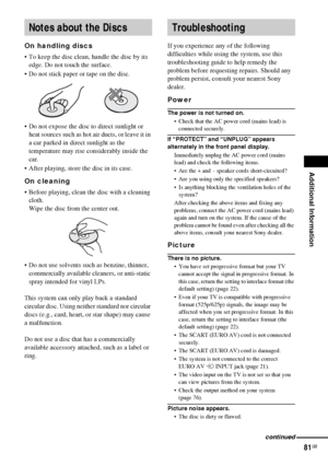 Page 81Additional Information
81GB
On handling discs
 To keep the disc clean, handle the disc by its 
edge. Do not touch the surface.
 Do not stick paper or tape on the disc.
 Do not expose the disc to direct sunlight or 
heat sources such as hot air ducts, or leave it in 
a car parked in direct sunlight as the 
temperature may rise considerably inside the 
car.
 After playing, store the disc in its case.
On cleaning
 Before playing, clean the disc with a cleaning 
cloth.
Wipe the disc from the center...