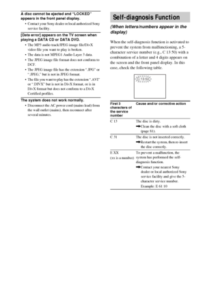 Page 8484GB
A disc cannot be ejected and “LOCKED” 
appears in the front panel display.
 Contact your Sony dealer or local authorized Sony 
service facility.
[Data error] appears on the TV screen when 
playing a DATA CD or DATA DVD.
 The MP3 audio track/JPEG image file/DivX 
video file you want to play is broken.
 The data is not MPEG1 Audio Layer 3 data.
 The JPEG image file format does not conform to 
DCF.
 The JPEG image file has the extension “.JPG” or 
“.JPEG,” but is not in JPEG format.
 The file you...