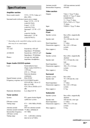 Page 85Additional Information
85GB
Amplifier section
Stereo mode (rated) 55 W + 55 W (3 ohms at 1 
kHz, DIN)
Surround mode (reference) music power output
Front: 133 W + 133 W
(with SS-TS42)
Center*: 133 W
(with SS-CT42)
Surround*: 133 W + 133 
W
(with SS-TS42B)
Subwoofer*: 135 W
(with SS-WS31)
* Depending on the sound field settings and the source, 
there may be no sound output.
Inputs
TV, SAT Sensitivity: 450 mV
Impedance: 50 kilohms
AUDIO IN Sensitivity: 250/125 mV
Impedance: 50 kilohms
Phones Accepts low-and...