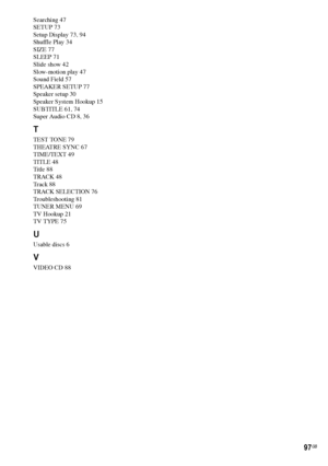 Page 9797GB
Searching 47
SETUP 73
Setup Display 73, 94
Shuffle Play 34
SIZE 77
SLEEP 71
Slide show 42
Slow-motion play 47
Sound Field 57
SPEAKER SETUP 77
Speaker setup 30
Speaker System Hookup 15
SUBTITLE 61, 74
Super Audio CD 8, 36
T
TEST TONE 79
THEATRE SYNC 67
TIME/TEXT 49
TITLE 48
Title 88
TRACK 48
Track 88
TRACK SELECTION 76
Troubleshooting 81
TUNER MENU 69
TV Hookup 21
TV TYPE 75
U
Usable discs 6
V
VIDEO CD 88
 