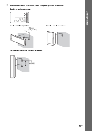 Page 2323GB
Getting Started
3Fasten the screws to the wall, then hang the speaker on the wall.
8 to 10 mm
(11/32 to 13/32 inch)
Depth of fastened screw
145 mm
(5 3/4 inches) For the center speaker
101.6 mm
 (4 inches) For the tall speakers (DAV-DZ610 only)
For the small speakers
 