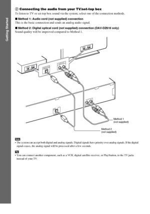 Page 2626GB
Getting Started
2 Connecting the audio from your TV/set-top box
To listen to TV or set-top box sound via the system, select one of the connection methods.
xMethod 1: Audio cord (not supplied) connection
This is the basic connection and sends an analog audio signal.
xMethod 2: Digital optical cord (not supplied) connection (DAV-DZ610 only)
Sound quality will be improved compared to Method 1.
Note The system can accept both digital and analog signals. Digital signals have priority over analog signals....