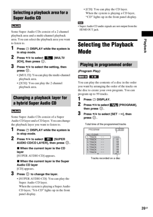 Page 39Playback
39GB
Some Super Audio CDs consist of a 2 channel 
playback area and a multi-channel playback 
area. You can select the playback area you want 
to listen to.
1Press   DISPLAY while the system is 
in stop mode.
2Press X/x to select  [MULTI/
2CH], then press  .
3Press X/x to select the setting, then 
press .
 [MULTI]: You can play the multi-channel 
playback area.
 [2CH]: You can play the 2 channel 
playback area.
Some Super Audio CDs consist of a Super 
Audio CD layer and a CD layer. You can...