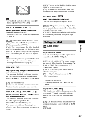 Page 63Settings
63GB
Note [4:3 OUTPUT] is effective only when you set [TV 
TYPE] in [VIDEO SETUP] to [16:9].
x[COLOR SYSTEM (VIDEO CD)] 
(Asian, Australian, Middle Eastern, and 
South African models only)
You can select the color system when you play a 
VIDEO CD.
[AUTO]
: The system outputs the disc’s video 
signal, either PAL or NTSC. If your TV uses a 
DUAL system, select [AUTO].
[PAL]: The system changes the video signal of 
an NTSC disc and outputs it in the PAL system.
[NTSC]: The system changes the video...